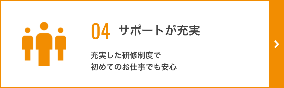 04 サポートが充実 充実した研修制度で初めてのお仕事でも安心