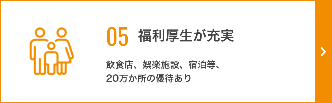 05 福利厚生が充実 飲食店、娯楽施設、宿泊等、 20万か所の優待あり