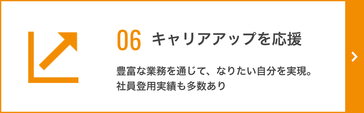 06 キャリアアップを応援 豊富な業務を通じて、なりたい自分を実現。 社員登用実績も多数あり